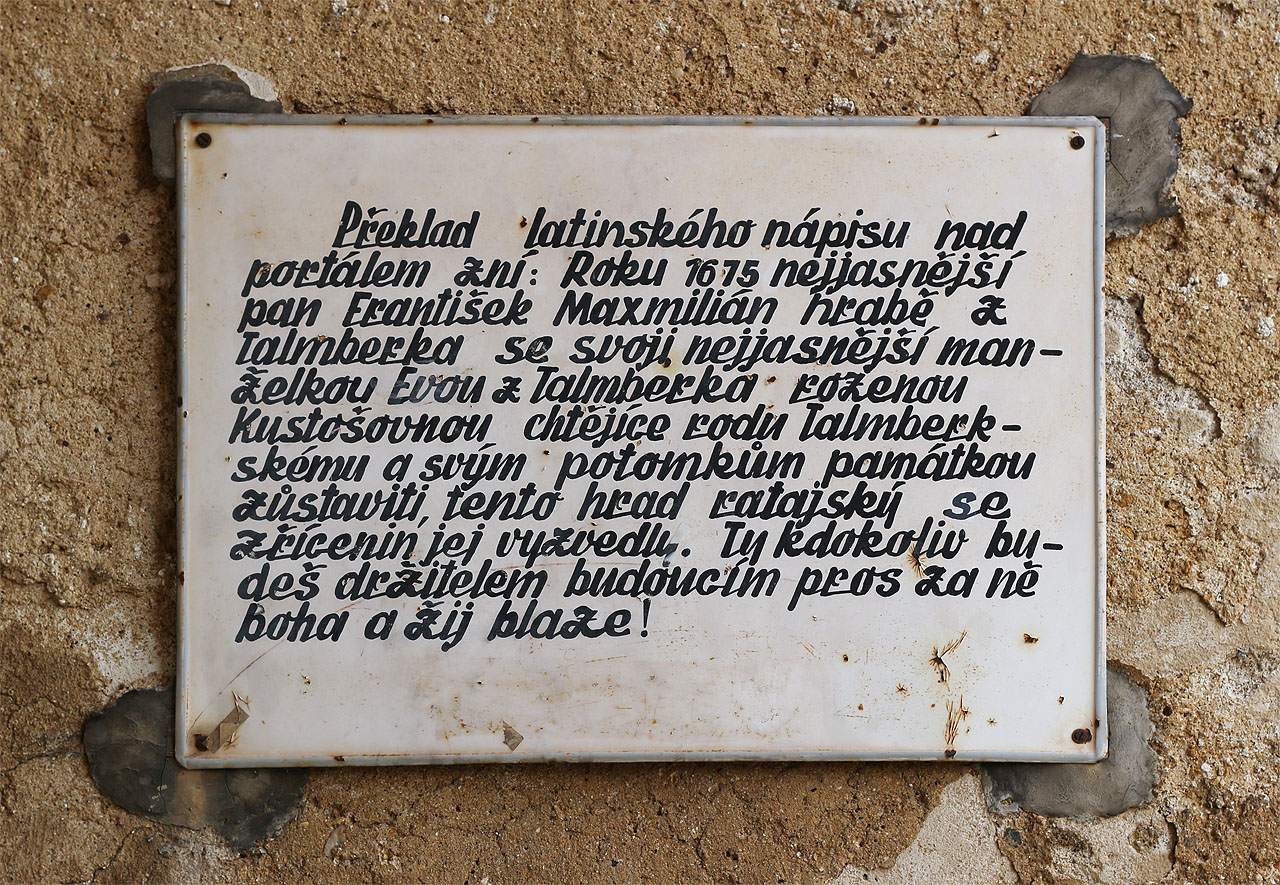 Překlad latinského nápisu nad portálem zní: Roku 1615 nejjasnější pan František Maxmilián hrabě z Talmberka se svojí nejjasnější manželkou Evou z Talmberka rozenou Kustošovnou, chtějíce rodu Talmberskému a svým potomkům památku zůstaviti, tento hrad ratajský se zřícenin jej vyzvedli. Ty kdokoliv budeš držitelem budoucím pros za ně boha a žij blaze.